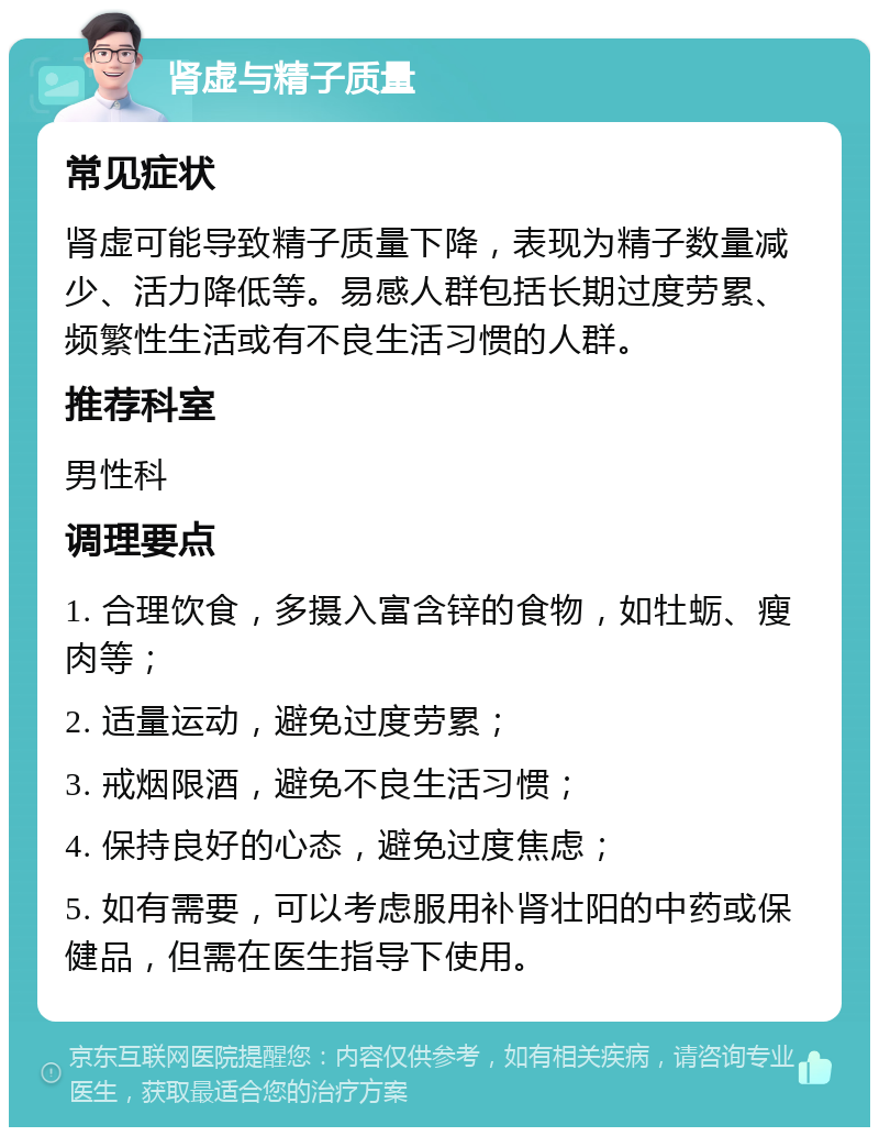 肾虚与精子质量 常见症状 肾虚可能导致精子质量下降，表现为精子数量减少、活力降低等。易感人群包括长期过度劳累、频繁性生活或有不良生活习惯的人群。 推荐科室 男性科 调理要点 1. 合理饮食，多摄入富含锌的食物，如牡蛎、瘦肉等； 2. 适量运动，避免过度劳累； 3. 戒烟限酒，避免不良生活习惯； 4. 保持良好的心态，避免过度焦虑； 5. 如有需要，可以考虑服用补肾壮阳的中药或保健品，但需在医生指导下使用。