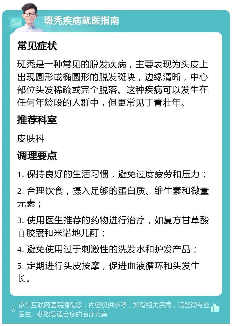 斑秃疾病就医指南 常见症状 斑秃是一种常见的脱发疾病，主要表现为头皮上出现圆形或椭圆形的脱发斑块，边缘清晰，中心部位头发稀疏或完全脱落。这种疾病可以发生在任何年龄段的人群中，但更常见于青壮年。 推荐科室 皮肤科 调理要点 1. 保持良好的生活习惯，避免过度疲劳和压力； 2. 合理饮食，摄入足够的蛋白质、维生素和微量元素； 3. 使用医生推荐的药物进行治疗，如复方甘草酸苷胶囊和米诺地儿酊； 4. 避免使用过于刺激性的洗发水和护发产品； 5. 定期进行头皮按摩，促进血液循环和头发生长。