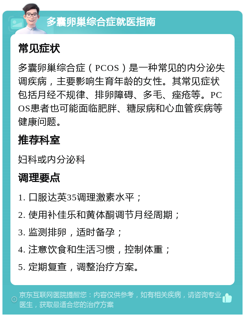 多囊卵巢综合症就医指南 常见症状 多囊卵巢综合症（PCOS）是一种常见的内分泌失调疾病，主要影响生育年龄的女性。其常见症状包括月经不规律、排卵障碍、多毛、痤疮等。PCOS患者也可能面临肥胖、糖尿病和心血管疾病等健康问题。 推荐科室 妇科或内分泌科 调理要点 1. 口服达英35调理激素水平； 2. 使用补佳乐和黄体酮调节月经周期； 3. 监测排卵，适时备孕； 4. 注意饮食和生活习惯，控制体重； 5. 定期复查，调整治疗方案。