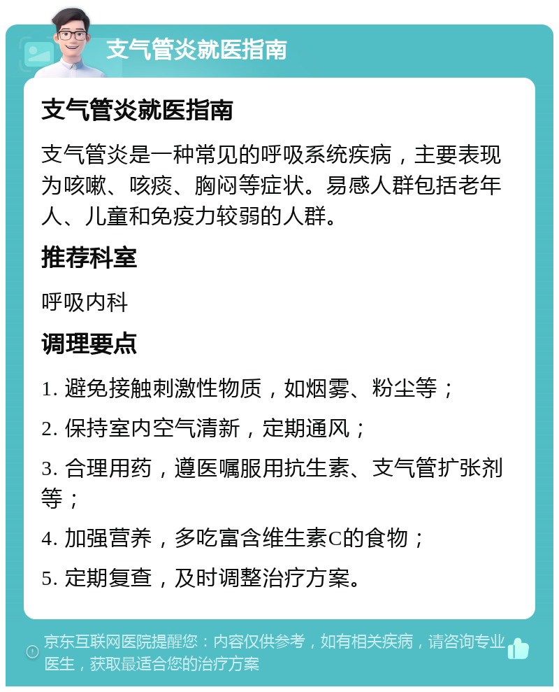 支气管炎就医指南 支气管炎就医指南 支气管炎是一种常见的呼吸系统疾病，主要表现为咳嗽、咳痰、胸闷等症状。易感人群包括老年人、儿童和免疫力较弱的人群。 推荐科室 呼吸内科 调理要点 1. 避免接触刺激性物质，如烟雾、粉尘等； 2. 保持室内空气清新，定期通风； 3. 合理用药，遵医嘱服用抗生素、支气管扩张剂等； 4. 加强营养，多吃富含维生素C的食物； 5. 定期复查，及时调整治疗方案。