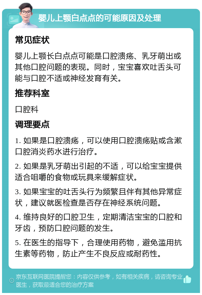 婴儿上颚白点点的可能原因及处理 常见症状 婴儿上颚长白点点可能是口腔溃疡、乳牙萌出或其他口腔问题的表现。同时，宝宝喜欢吐舌头可能与口腔不适或神经发育有关。 推荐科室 口腔科 调理要点 1. 如果是口腔溃疡，可以使用口腔溃疡贴或含漱口腔消炎药水进行治疗。 2. 如果是乳牙萌出引起的不适，可以给宝宝提供适合咀嚼的食物或玩具来缓解症状。 3. 如果宝宝的吐舌头行为频繁且伴有其他异常症状，建议就医检查是否存在神经系统问题。 4. 维持良好的口腔卫生，定期清洁宝宝的口腔和牙齿，预防口腔问题的发生。 5. 在医生的指导下，合理使用药物，避免滥用抗生素等药物，防止产生不良反应或耐药性。