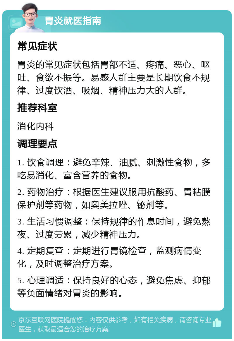 胃炎就医指南 常见症状 胃炎的常见症状包括胃部不适、疼痛、恶心、呕吐、食欲不振等。易感人群主要是长期饮食不规律、过度饮酒、吸烟、精神压力大的人群。 推荐科室 消化内科 调理要点 1. 饮食调理：避免辛辣、油腻、刺激性食物，多吃易消化、富含营养的食物。 2. 药物治疗：根据医生建议服用抗酸药、胃粘膜保护剂等药物，如奥美拉唑、铋剂等。 3. 生活习惯调整：保持规律的作息时间，避免熬夜、过度劳累，减少精神压力。 4. 定期复查：定期进行胃镜检查，监测病情变化，及时调整治疗方案。 5. 心理调适：保持良好的心态，避免焦虑、抑郁等负面情绪对胃炎的影响。