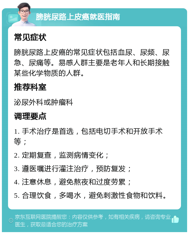 膀胱尿路上皮癌就医指南 常见症状 膀胱尿路上皮癌的常见症状包括血尿、尿频、尿急、尿痛等。易感人群主要是老年人和长期接触某些化学物质的人群。 推荐科室 泌尿外科或肿瘤科 调理要点 1. 手术治疗是首选，包括电切手术和开放手术等； 2. 定期复查，监测病情变化； 3. 遵医嘱进行灌注治疗，预防复发； 4. 注意休息，避免熬夜和过度劳累； 5. 合理饮食，多喝水，避免刺激性食物和饮料。