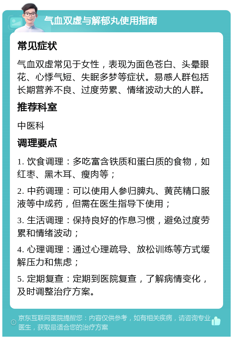 气血双虚与解郁丸使用指南 常见症状 气血双虚常见于女性，表现为面色苍白、头晕眼花、心悸气短、失眠多梦等症状。易感人群包括长期营养不良、过度劳累、情绪波动大的人群。 推荐科室 中医科 调理要点 1. 饮食调理：多吃富含铁质和蛋白质的食物，如红枣、黑木耳、瘦肉等； 2. 中药调理：可以使用人参归脾丸、黄芪精口服液等中成药，但需在医生指导下使用； 3. 生活调理：保持良好的作息习惯，避免过度劳累和情绪波动； 4. 心理调理：通过心理疏导、放松训练等方式缓解压力和焦虑； 5. 定期复查：定期到医院复查，了解病情变化，及时调整治疗方案。