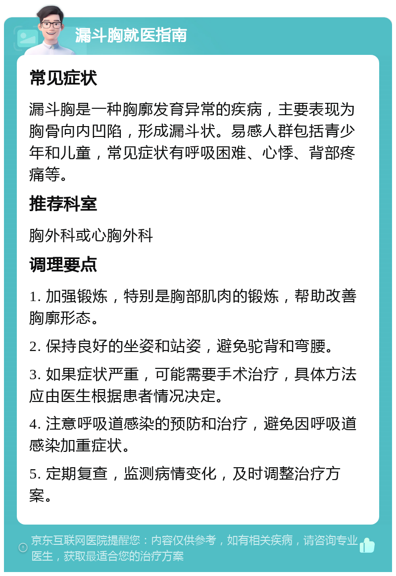 漏斗胸就医指南 常见症状 漏斗胸是一种胸廓发育异常的疾病，主要表现为胸骨向内凹陷，形成漏斗状。易感人群包括青少年和儿童，常见症状有呼吸困难、心悸、背部疼痛等。 推荐科室 胸外科或心胸外科 调理要点 1. 加强锻炼，特别是胸部肌肉的锻炼，帮助改善胸廓形态。 2. 保持良好的坐姿和站姿，避免驼背和弯腰。 3. 如果症状严重，可能需要手术治疗，具体方法应由医生根据患者情况决定。 4. 注意呼吸道感染的预防和治疗，避免因呼吸道感染加重症状。 5. 定期复查，监测病情变化，及时调整治疗方案。