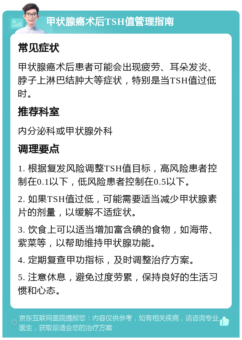 甲状腺癌术后TSH值管理指南 常见症状 甲状腺癌术后患者可能会出现疲劳、耳朵发炎、脖子上淋巴结肿大等症状，特别是当TSH值过低时。 推荐科室 内分泌科或甲状腺外科 调理要点 1. 根据复发风险调整TSH值目标，高风险患者控制在0.1以下，低风险患者控制在0.5以下。 2. 如果TSH值过低，可能需要适当减少甲状腺素片的剂量，以缓解不适症状。 3. 饮食上可以适当增加富含碘的食物，如海带、紫菜等，以帮助维持甲状腺功能。 4. 定期复查甲功指标，及时调整治疗方案。 5. 注意休息，避免过度劳累，保持良好的生活习惯和心态。