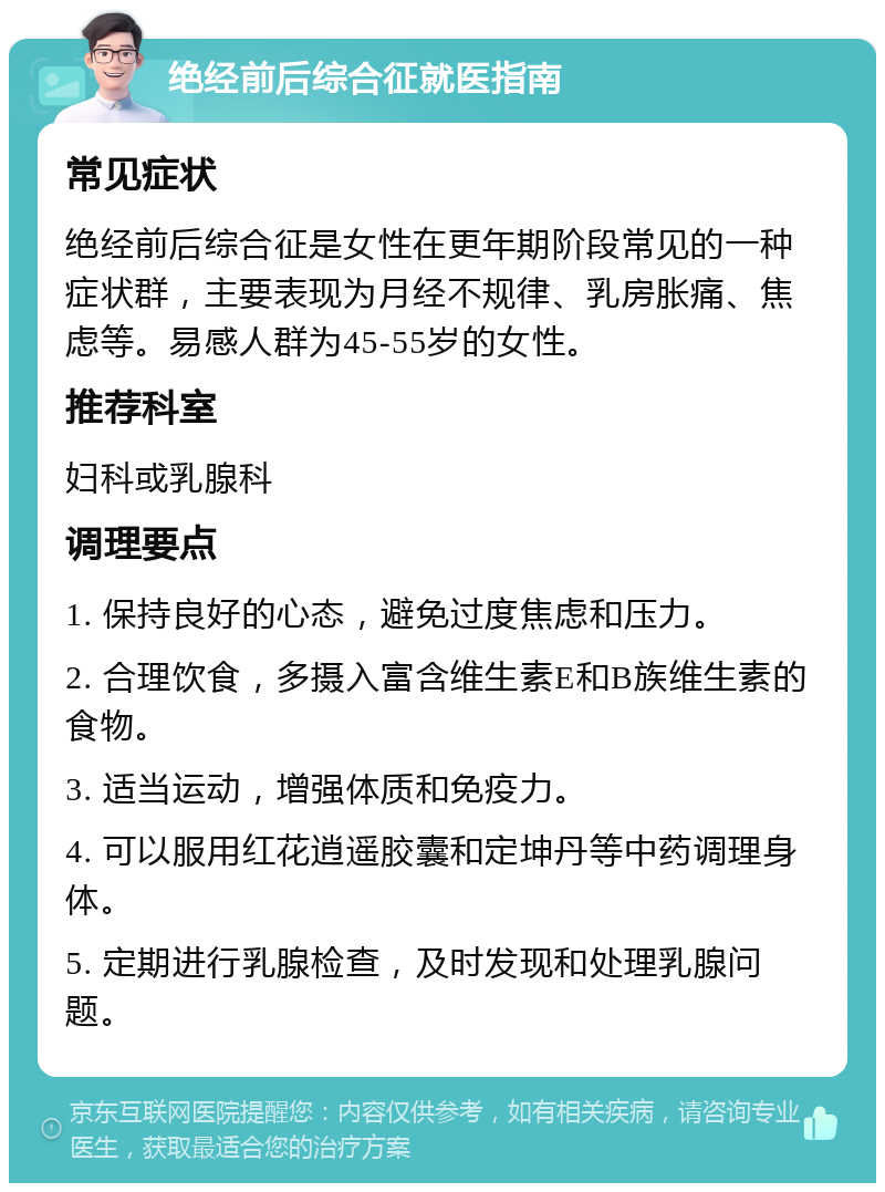 绝经前后综合征就医指南 常见症状 绝经前后综合征是女性在更年期阶段常见的一种症状群，主要表现为月经不规律、乳房胀痛、焦虑等。易感人群为45-55岁的女性。 推荐科室 妇科或乳腺科 调理要点 1. 保持良好的心态，避免过度焦虑和压力。 2. 合理饮食，多摄入富含维生素E和B族维生素的食物。 3. 适当运动，增强体质和免疫力。 4. 可以服用红花逍遥胶囊和定坤丹等中药调理身体。 5. 定期进行乳腺检查，及时发现和处理乳腺问题。