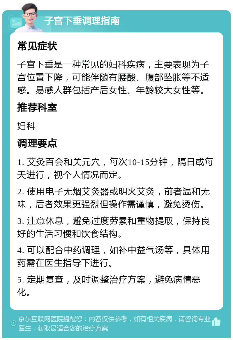 子宫下垂调理指南 常见症状 子宫下垂是一种常见的妇科疾病，主要表现为子宫位置下降，可能伴随有腰酸、腹部坠胀等不适感。易感人群包括产后女性、年龄较大女性等。 推荐科室 妇科 调理要点 1. 艾灸百会和关元穴，每次10-15分钟，隔日或每天进行，视个人情况而定。 2. 使用电子无烟艾灸器或明火艾灸，前者温和无味，后者效果更强烈但操作需谨慎，避免烫伤。 3. 注意休息，避免过度劳累和重物提取，保持良好的生活习惯和饮食结构。 4. 可以配合中药调理，如补中益气汤等，具体用药需在医生指导下进行。 5. 定期复查，及时调整治疗方案，避免病情恶化。