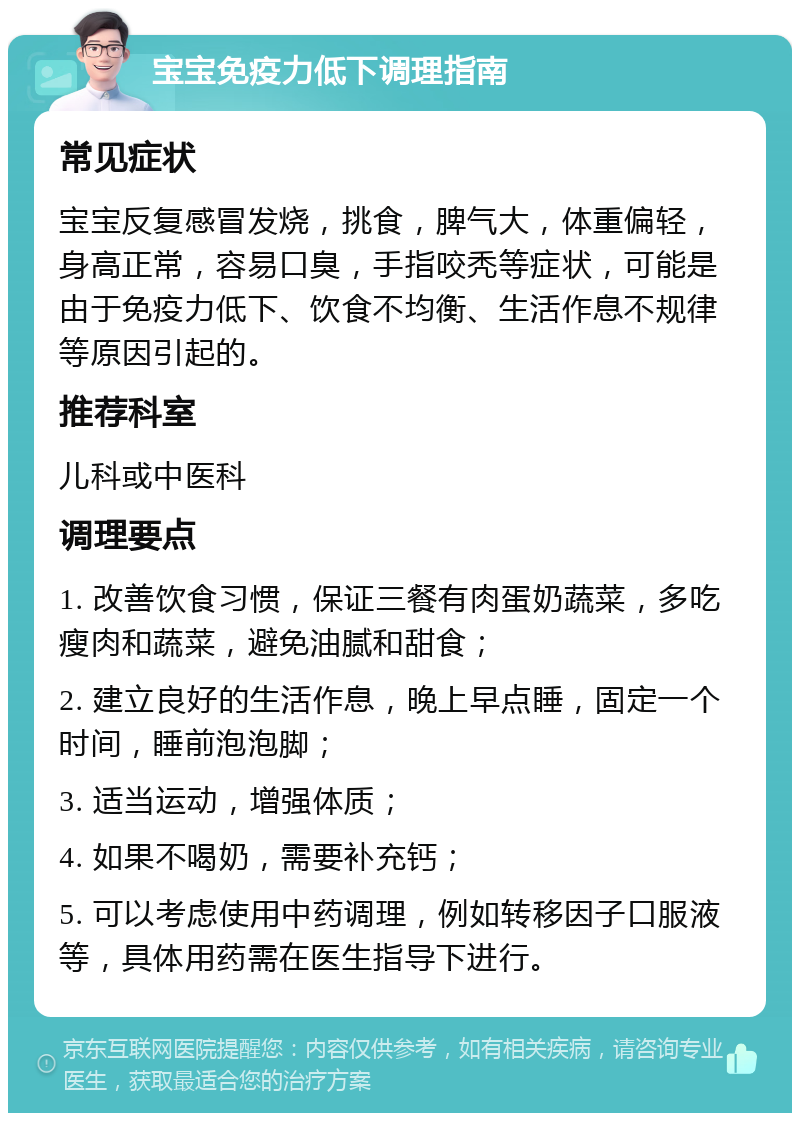 宝宝免疫力低下调理指南 常见症状 宝宝反复感冒发烧，挑食，脾气大，体重偏轻，身高正常，容易口臭，手指咬秃等症状，可能是由于免疫力低下、饮食不均衡、生活作息不规律等原因引起的。 推荐科室 儿科或中医科 调理要点 1. 改善饮食习惯，保证三餐有肉蛋奶蔬菜，多吃瘦肉和蔬菜，避免油腻和甜食； 2. 建立良好的生活作息，晚上早点睡，固定一个时间，睡前泡泡脚； 3. 适当运动，增强体质； 4. 如果不喝奶，需要补充钙； 5. 可以考虑使用中药调理，例如转移因子口服液等，具体用药需在医生指导下进行。