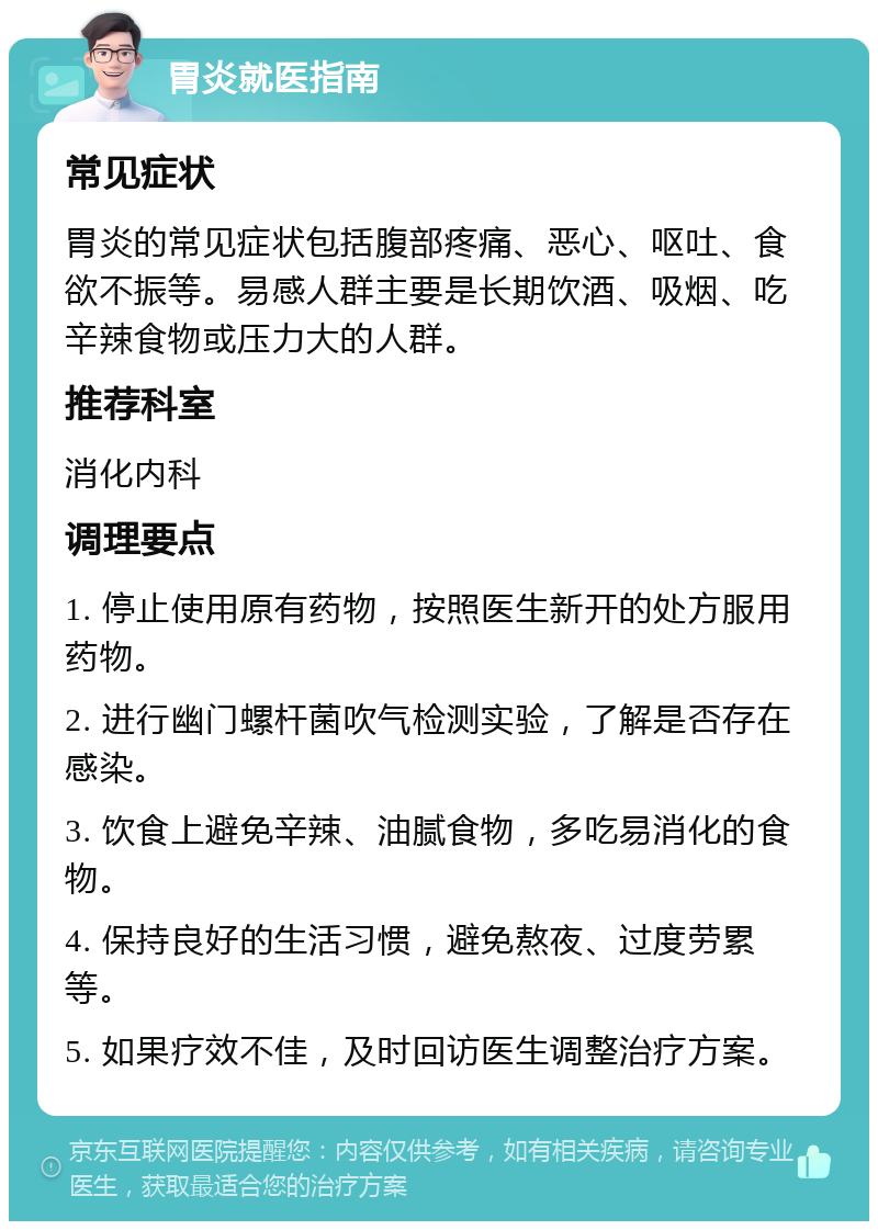 胃炎就医指南 常见症状 胃炎的常见症状包括腹部疼痛、恶心、呕吐、食欲不振等。易感人群主要是长期饮酒、吸烟、吃辛辣食物或压力大的人群。 推荐科室 消化内科 调理要点 1. 停止使用原有药物，按照医生新开的处方服用药物。 2. 进行幽门螺杆菌吹气检测实验，了解是否存在感染。 3. 饮食上避免辛辣、油腻食物，多吃易消化的食物。 4. 保持良好的生活习惯，避免熬夜、过度劳累等。 5. 如果疗效不佳，及时回访医生调整治疗方案。