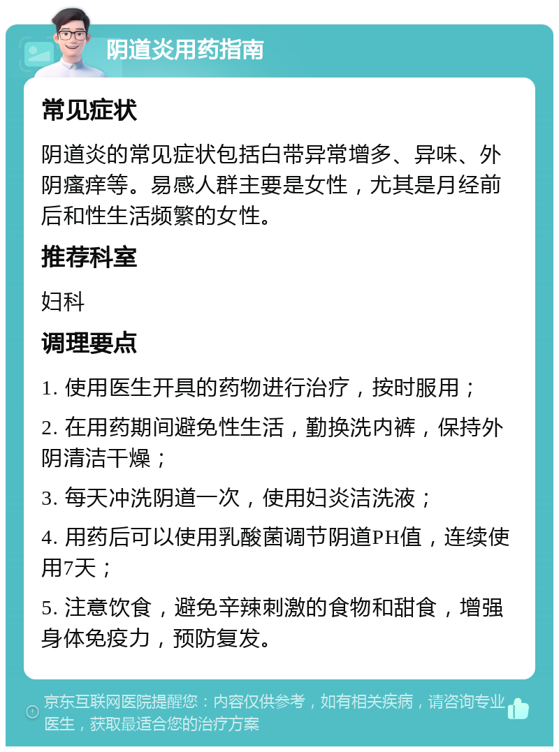 阴道炎用药指南 常见症状 阴道炎的常见症状包括白带异常增多、异味、外阴瘙痒等。易感人群主要是女性，尤其是月经前后和性生活频繁的女性。 推荐科室 妇科 调理要点 1. 使用医生开具的药物进行治疗，按时服用； 2. 在用药期间避免性生活，勤换洗内裤，保持外阴清洁干燥； 3. 每天冲洗阴道一次，使用妇炎洁洗液； 4. 用药后可以使用乳酸菌调节阴道PH值，连续使用7天； 5. 注意饮食，避免辛辣刺激的食物和甜食，增强身体免疫力，预防复发。