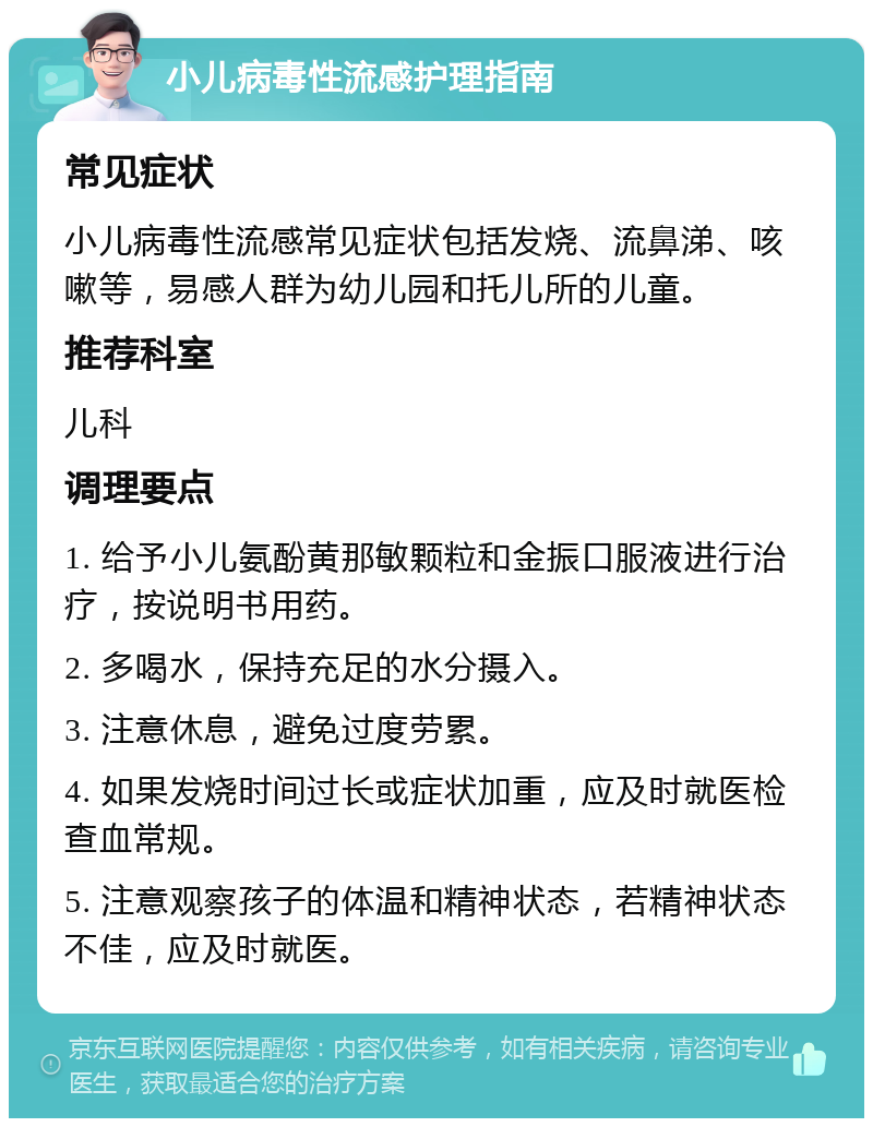 小儿病毒性流感护理指南 常见症状 小儿病毒性流感常见症状包括发烧、流鼻涕、咳嗽等，易感人群为幼儿园和托儿所的儿童。 推荐科室 儿科 调理要点 1. 给予小儿氨酚黄那敏颗粒和金振口服液进行治疗，按说明书用药。 2. 多喝水，保持充足的水分摄入。 3. 注意休息，避免过度劳累。 4. 如果发烧时间过长或症状加重，应及时就医检查血常规。 5. 注意观察孩子的体温和精神状态，若精神状态不佳，应及时就医。