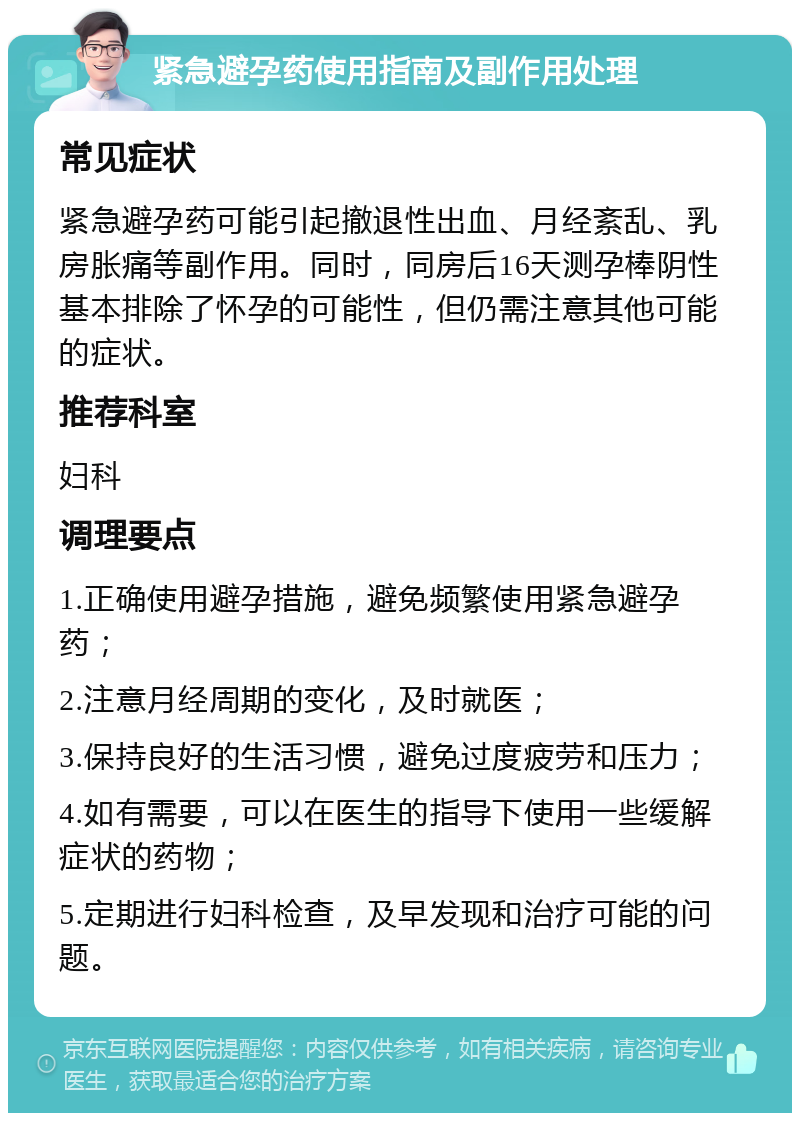 紧急避孕药使用指南及副作用处理 常见症状 紧急避孕药可能引起撤退性出血、月经紊乱、乳房胀痛等副作用。同时，同房后16天测孕棒阴性基本排除了怀孕的可能性，但仍需注意其他可能的症状。 推荐科室 妇科 调理要点 1.正确使用避孕措施，避免频繁使用紧急避孕药； 2.注意月经周期的变化，及时就医； 3.保持良好的生活习惯，避免过度疲劳和压力； 4.如有需要，可以在医生的指导下使用一些缓解症状的药物； 5.定期进行妇科检查，及早发现和治疗可能的问题。