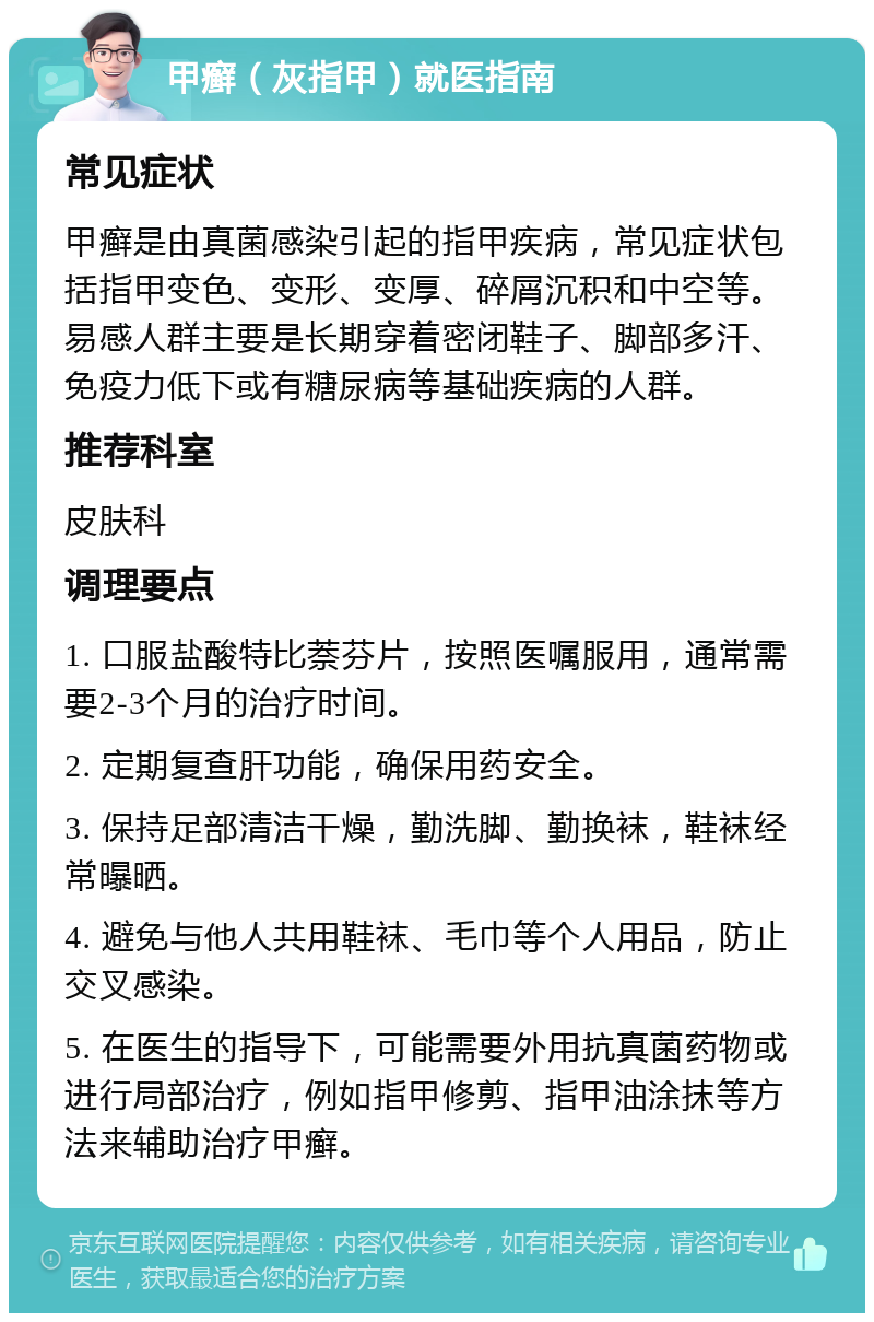 甲癣（灰指甲）就医指南 常见症状 甲癣是由真菌感染引起的指甲疾病，常见症状包括指甲变色、变形、变厚、碎屑沉积和中空等。易感人群主要是长期穿着密闭鞋子、脚部多汗、免疫力低下或有糖尿病等基础疾病的人群。 推荐科室 皮肤科 调理要点 1. 口服盐酸特比萘芬片，按照医嘱服用，通常需要2-3个月的治疗时间。 2. 定期复查肝功能，确保用药安全。 3. 保持足部清洁干燥，勤洗脚、勤换袜，鞋袜经常曝晒。 4. 避免与他人共用鞋袜、毛巾等个人用品，防止交叉感染。 5. 在医生的指导下，可能需要外用抗真菌药物或进行局部治疗，例如指甲修剪、指甲油涂抹等方法来辅助治疗甲癣。