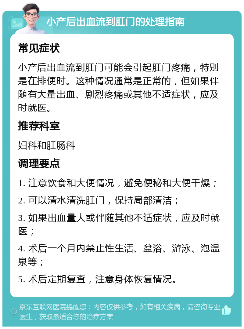 小产后出血流到肛门的处理指南 常见症状 小产后出血流到肛门可能会引起肛门疼痛，特别是在排便时。这种情况通常是正常的，但如果伴随有大量出血、剧烈疼痛或其他不适症状，应及时就医。 推荐科室 妇科和肛肠科 调理要点 1. 注意饮食和大便情况，避免便秘和大便干燥； 2. 可以清水清洗肛门，保持局部清洁； 3. 如果出血量大或伴随其他不适症状，应及时就医； 4. 术后一个月内禁止性生活、盆浴、游泳、泡温泉等； 5. 术后定期复查，注意身体恢复情况。