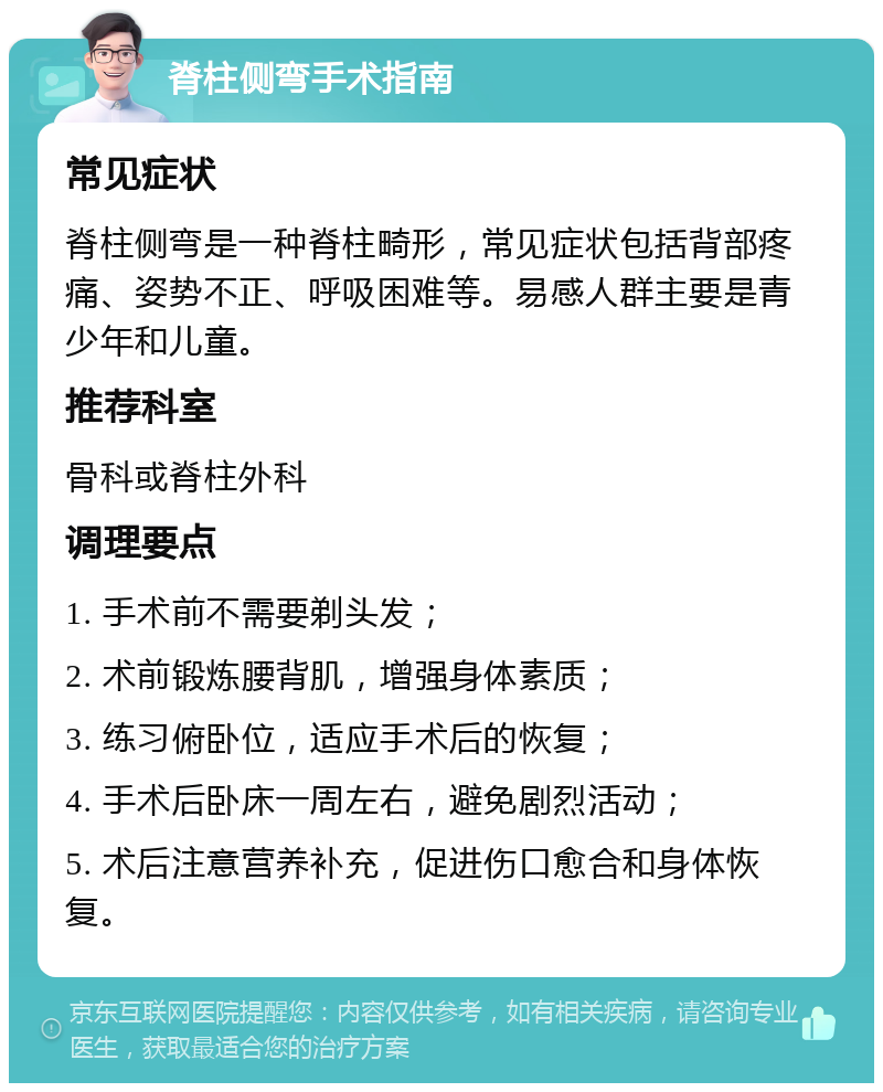 脊柱侧弯手术指南 常见症状 脊柱侧弯是一种脊柱畸形，常见症状包括背部疼痛、姿势不正、呼吸困难等。易感人群主要是青少年和儿童。 推荐科室 骨科或脊柱外科 调理要点 1. 手术前不需要剃头发； 2. 术前锻炼腰背肌，增强身体素质； 3. 练习俯卧位，适应手术后的恢复； 4. 手术后卧床一周左右，避免剧烈活动； 5. 术后注意营养补充，促进伤口愈合和身体恢复。