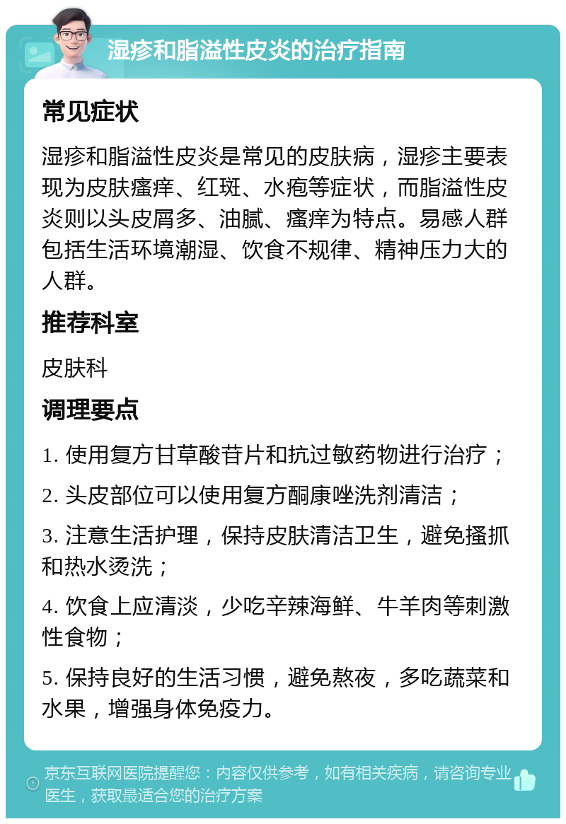 湿疹和脂溢性皮炎的治疗指南 常见症状 湿疹和脂溢性皮炎是常见的皮肤病，湿疹主要表现为皮肤瘙痒、红斑、水疱等症状，而脂溢性皮炎则以头皮屑多、油腻、瘙痒为特点。易感人群包括生活环境潮湿、饮食不规律、精神压力大的人群。 推荐科室 皮肤科 调理要点 1. 使用复方甘草酸苷片和抗过敏药物进行治疗； 2. 头皮部位可以使用复方酮康唑洗剂清洁； 3. 注意生活护理，保持皮肤清洁卫生，避免搔抓和热水烫洗； 4. 饮食上应清淡，少吃辛辣海鲜、牛羊肉等刺激性食物； 5. 保持良好的生活习惯，避免熬夜，多吃蔬菜和水果，增强身体免疫力。