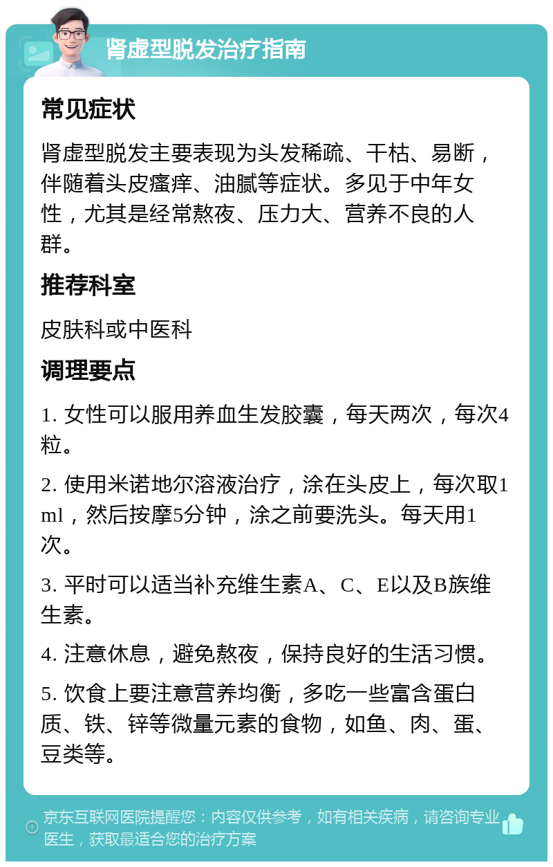 肾虚型脱发治疗指南 常见症状 肾虚型脱发主要表现为头发稀疏、干枯、易断，伴随着头皮瘙痒、油腻等症状。多见于中年女性，尤其是经常熬夜、压力大、营养不良的人群。 推荐科室 皮肤科或中医科 调理要点 1. 女性可以服用养血生发胶囊，每天两次，每次4粒。 2. 使用米诺地尔溶液治疗，涂在头皮上，每次取1ml，然后按摩5分钟，涂之前要洗头。每天用1次。 3. 平时可以适当补充维生素A、C、E以及B族维生素。 4. 注意休息，避免熬夜，保持良好的生活习惯。 5. 饮食上要注意营养均衡，多吃一些富含蛋白质、铁、锌等微量元素的食物，如鱼、肉、蛋、豆类等。