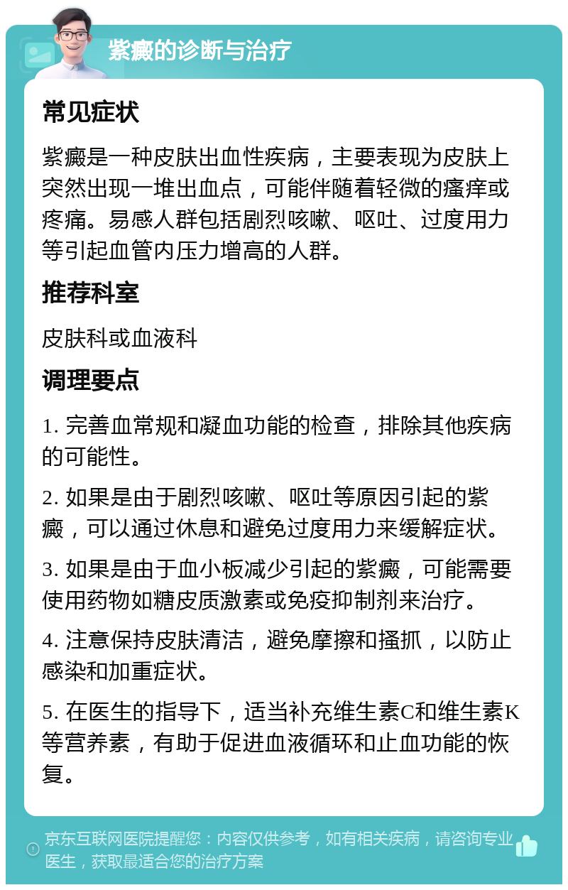 紫癜的诊断与治疗 常见症状 紫癜是一种皮肤出血性疾病，主要表现为皮肤上突然出现一堆出血点，可能伴随着轻微的瘙痒或疼痛。易感人群包括剧烈咳嗽、呕吐、过度用力等引起血管内压力增高的人群。 推荐科室 皮肤科或血液科 调理要点 1. 完善血常规和凝血功能的检查，排除其他疾病的可能性。 2. 如果是由于剧烈咳嗽、呕吐等原因引起的紫癜，可以通过休息和避免过度用力来缓解症状。 3. 如果是由于血小板减少引起的紫癜，可能需要使用药物如糖皮质激素或免疫抑制剂来治疗。 4. 注意保持皮肤清洁，避免摩擦和搔抓，以防止感染和加重症状。 5. 在医生的指导下，适当补充维生素C和维生素K等营养素，有助于促进血液循环和止血功能的恢复。