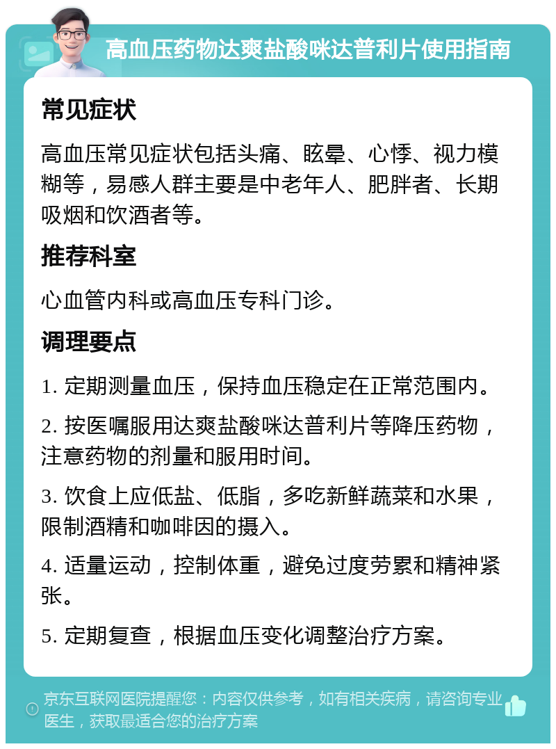 高血压药物达爽盐酸咪达普利片使用指南 常见症状 高血压常见症状包括头痛、眩晕、心悸、视力模糊等，易感人群主要是中老年人、肥胖者、长期吸烟和饮酒者等。 推荐科室 心血管内科或高血压专科门诊。 调理要点 1. 定期测量血压，保持血压稳定在正常范围内。 2. 按医嘱服用达爽盐酸咪达普利片等降压药物，注意药物的剂量和服用时间。 3. 饮食上应低盐、低脂，多吃新鲜蔬菜和水果，限制酒精和咖啡因的摄入。 4. 适量运动，控制体重，避免过度劳累和精神紧张。 5. 定期复查，根据血压变化调整治疗方案。