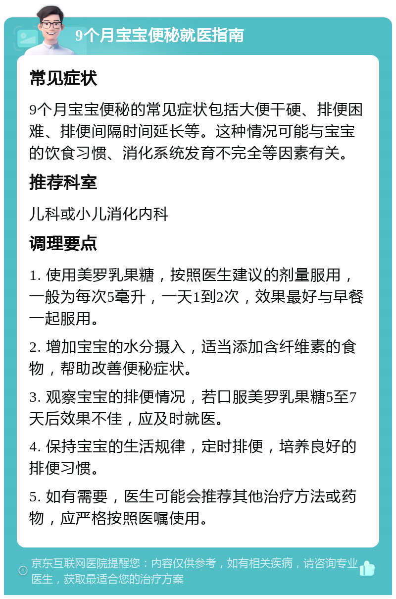 9个月宝宝便秘就医指南 常见症状 9个月宝宝便秘的常见症状包括大便干硬、排便困难、排便间隔时间延长等。这种情况可能与宝宝的饮食习惯、消化系统发育不完全等因素有关。 推荐科室 儿科或小儿消化内科 调理要点 1. 使用美罗乳果糖，按照医生建议的剂量服用，一般为每次5毫升，一天1到2次，效果最好与早餐一起服用。 2. 增加宝宝的水分摄入，适当添加含纤维素的食物，帮助改善便秘症状。 3. 观察宝宝的排便情况，若口服美罗乳果糖5至7天后效果不佳，应及时就医。 4. 保持宝宝的生活规律，定时排便，培养良好的排便习惯。 5. 如有需要，医生可能会推荐其他治疗方法或药物，应严格按照医嘱使用。