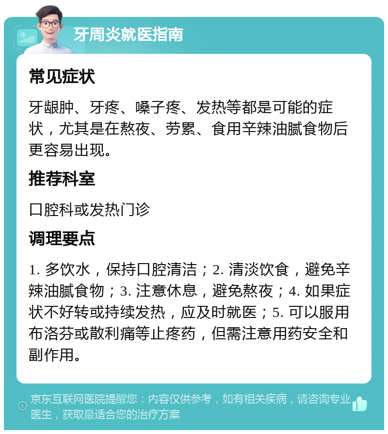 牙周炎就医指南 常见症状 牙龈肿、牙疼、嗓子疼、发热等都是可能的症状，尤其是在熬夜、劳累、食用辛辣油腻食物后更容易出现。 推荐科室 口腔科或发热门诊 调理要点 1. 多饮水，保持口腔清洁；2. 清淡饮食，避免辛辣油腻食物；3. 注意休息，避免熬夜；4. 如果症状不好转或持续发热，应及时就医；5. 可以服用布洛芬或散利痛等止疼药，但需注意用药安全和副作用。