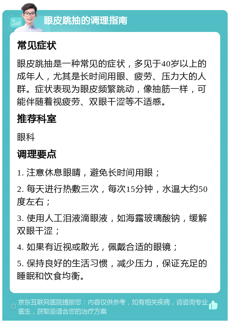 眼皮跳抽的调理指南 常见症状 眼皮跳抽是一种常见的症状，多见于40岁以上的成年人，尤其是长时间用眼、疲劳、压力大的人群。症状表现为眼皮频繁跳动，像抽筋一样，可能伴随着视疲劳、双眼干涩等不适感。 推荐科室 眼科 调理要点 1. 注意休息眼睛，避免长时间用眼； 2. 每天进行热敷三次，每次15分钟，水温大约50度左右； 3. 使用人工泪液滴眼液，如海露玻璃酸钠，缓解双眼干涩； 4. 如果有近视或散光，佩戴合适的眼镜； 5. 保持良好的生活习惯，减少压力，保证充足的睡眠和饮食均衡。