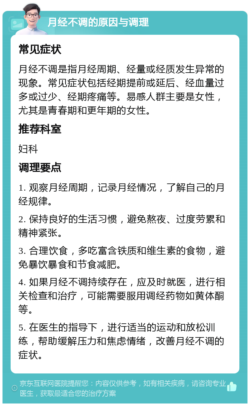 月经不调的原因与调理 常见症状 月经不调是指月经周期、经量或经质发生异常的现象。常见症状包括经期提前或延后、经血量过多或过少、经期疼痛等。易感人群主要是女性，尤其是青春期和更年期的女性。 推荐科室 妇科 调理要点 1. 观察月经周期，记录月经情况，了解自己的月经规律。 2. 保持良好的生活习惯，避免熬夜、过度劳累和精神紧张。 3. 合理饮食，多吃富含铁质和维生素的食物，避免暴饮暴食和节食减肥。 4. 如果月经不调持续存在，应及时就医，进行相关检查和治疗，可能需要服用调经药物如黄体酮等。 5. 在医生的指导下，进行适当的运动和放松训练，帮助缓解压力和焦虑情绪，改善月经不调的症状。