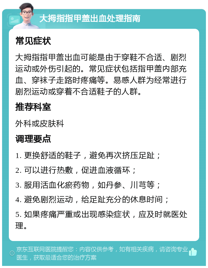 大拇指指甲盖出血处理指南 常见症状 大拇指指甲盖出血可能是由于穿鞋不合适、剧烈运动或外伤引起的。常见症状包括指甲盖内部充血、穿袜子走路时疼痛等。易感人群为经常进行剧烈运动或穿着不合适鞋子的人群。 推荐科室 外科或皮肤科 调理要点 1. 更换舒适的鞋子，避免再次挤压足趾； 2. 可以进行热敷，促进血液循环； 3. 服用活血化瘀药物，如丹参、川芎等； 4. 避免剧烈运动，给足趾充分的休息时间； 5. 如果疼痛严重或出现感染症状，应及时就医处理。