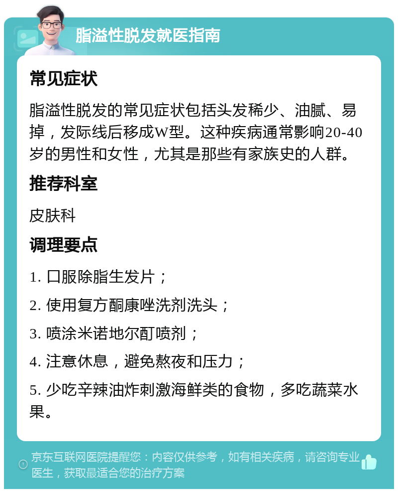 脂溢性脱发就医指南 常见症状 脂溢性脱发的常见症状包括头发稀少、油腻、易掉，发际线后移成W型。这种疾病通常影响20-40岁的男性和女性，尤其是那些有家族史的人群。 推荐科室 皮肤科 调理要点 1. 口服除脂生发片； 2. 使用复方酮康唑洗剂洗头； 3. 喷涂米诺地尔酊喷剂； 4. 注意休息，避免熬夜和压力； 5. 少吃辛辣油炸刺激海鲜类的食物，多吃蔬菜水果。