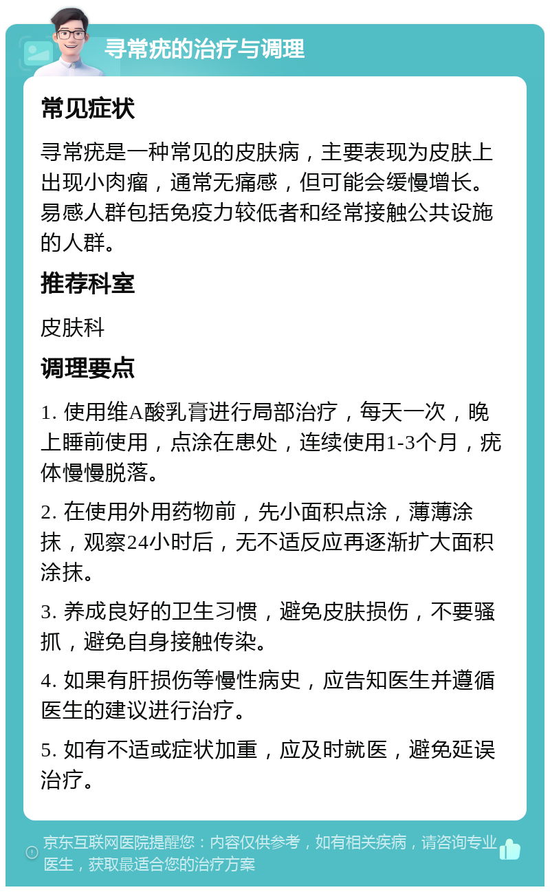 寻常疣的治疗与调理 常见症状 寻常疣是一种常见的皮肤病，主要表现为皮肤上出现小肉瘤，通常无痛感，但可能会缓慢增长。易感人群包括免疫力较低者和经常接触公共设施的人群。 推荐科室 皮肤科 调理要点 1. 使用维A酸乳膏进行局部治疗，每天一次，晚上睡前使用，点涂在患处，连续使用1-3个月，疣体慢慢脱落。 2. 在使用外用药物前，先小面积点涂，薄薄涂抹，观察24小时后，无不适反应再逐渐扩大面积涂抹。 3. 养成良好的卫生习惯，避免皮肤损伤，不要骚抓，避免自身接触传染。 4. 如果有肝损伤等慢性病史，应告知医生并遵循医生的建议进行治疗。 5. 如有不适或症状加重，应及时就医，避免延误治疗。