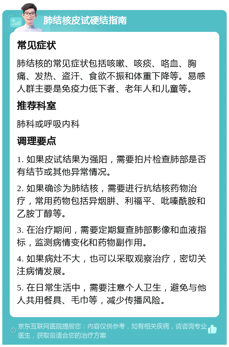 肺结核皮试硬结指南 常见症状 肺结核的常见症状包括咳嗽、咳痰、咯血、胸痛、发热、盗汗、食欲不振和体重下降等。易感人群主要是免疫力低下者、老年人和儿童等。 推荐科室 肺科或呼吸内科 调理要点 1. 如果皮试结果为强阳，需要拍片检查肺部是否有结节或其他异常情况。 2. 如果确诊为肺结核，需要进行抗结核药物治疗，常用药物包括异烟肼、利福平、吡嗪酰胺和乙胺丁醇等。 3. 在治疗期间，需要定期复查肺部影像和血液指标，监测病情变化和药物副作用。 4. 如果病灶不大，也可以采取观察治疗，密切关注病情发展。 5. 在日常生活中，需要注意个人卫生，避免与他人共用餐具、毛巾等，减少传播风险。