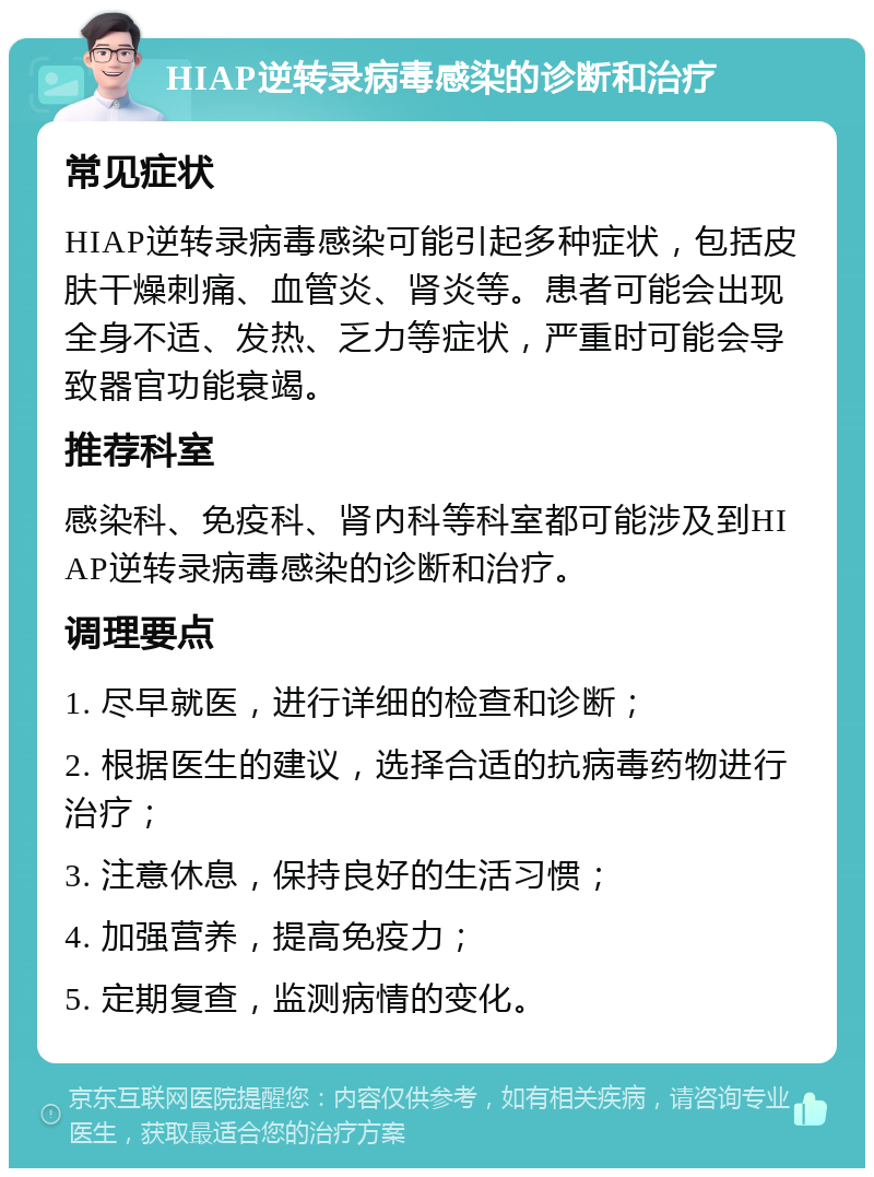 HIAP逆转录病毒感染的诊断和治疗 常见症状 HIAP逆转录病毒感染可能引起多种症状，包括皮肤干燥刺痛、血管炎、肾炎等。患者可能会出现全身不适、发热、乏力等症状，严重时可能会导致器官功能衰竭。 推荐科室 感染科、免疫科、肾内科等科室都可能涉及到HIAP逆转录病毒感染的诊断和治疗。 调理要点 1. 尽早就医，进行详细的检查和诊断； 2. 根据医生的建议，选择合适的抗病毒药物进行治疗； 3. 注意休息，保持良好的生活习惯； 4. 加强营养，提高免疫力； 5. 定期复查，监测病情的变化。