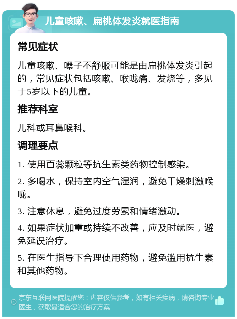 儿童咳嗽、扁桃体发炎就医指南 常见症状 儿童咳嗽、嗓子不舒服可能是由扁桃体发炎引起的，常见症状包括咳嗽、喉咙痛、发烧等，多见于5岁以下的儿童。 推荐科室 儿科或耳鼻喉科。 调理要点 1. 使用百蕊颗粒等抗生素类药物控制感染。 2. 多喝水，保持室内空气湿润，避免干燥刺激喉咙。 3. 注意休息，避免过度劳累和情绪激动。 4. 如果症状加重或持续不改善，应及时就医，避免延误治疗。 5. 在医生指导下合理使用药物，避免滥用抗生素和其他药物。