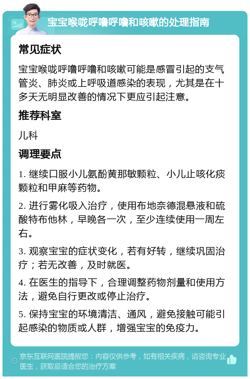 宝宝喉咙呼噜呼噜和咳嗽的处理指南 常见症状 宝宝喉咙呼噜呼噜和咳嗽可能是感冒引起的支气管炎、肺炎或上呼吸道感染的表现，尤其是在十多天无明显改善的情况下更应引起注意。 推荐科室 儿科 调理要点 1. 继续口服小儿氨酚黄那敏颗粒、小儿止咳化痰颗粒和甲麻等药物。 2. 进行雾化吸入治疗，使用布地奈德混悬液和硫酸特布他林，早晚各一次，至少连续使用一周左右。 3. 观察宝宝的症状变化，若有好转，继续巩固治疗；若无改善，及时就医。 4. 在医生的指导下，合理调整药物剂量和使用方法，避免自行更改或停止治疗。 5. 保持宝宝的环境清洁、通风，避免接触可能引起感染的物质或人群，增强宝宝的免疫力。