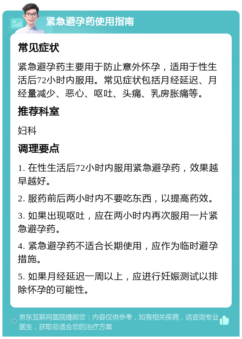 紧急避孕药使用指南 常见症状 紧急避孕药主要用于防止意外怀孕，适用于性生活后72小时内服用。常见症状包括月经延迟、月经量减少、恶心、呕吐、头痛、乳房胀痛等。 推荐科室 妇科 调理要点 1. 在性生活后72小时内服用紧急避孕药，效果越早越好。 2. 服药前后两小时内不要吃东西，以提高药效。 3. 如果出现呕吐，应在两小时内再次服用一片紧急避孕药。 4. 紧急避孕药不适合长期使用，应作为临时避孕措施。 5. 如果月经延迟一周以上，应进行妊娠测试以排除怀孕的可能性。