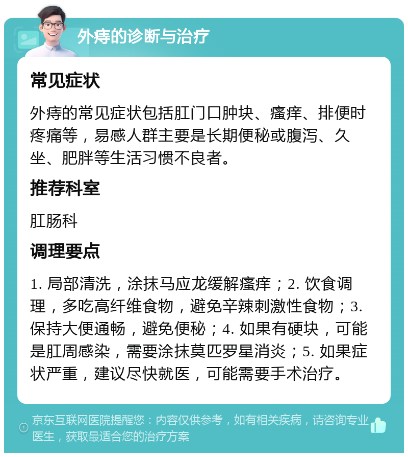 外痔的诊断与治疗 常见症状 外痔的常见症状包括肛门口肿块、瘙痒、排便时疼痛等，易感人群主要是长期便秘或腹泻、久坐、肥胖等生活习惯不良者。 推荐科室 肛肠科 调理要点 1. 局部清洗，涂抹马应龙缓解瘙痒；2. 饮食调理，多吃高纤维食物，避免辛辣刺激性食物；3. 保持大便通畅，避免便秘；4. 如果有硬块，可能是肛周感染，需要涂抹莫匹罗星消炎；5. 如果症状严重，建议尽快就医，可能需要手术治疗。