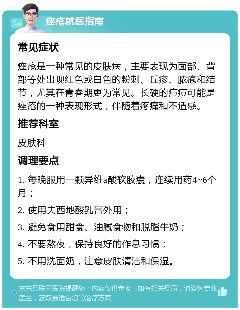 痤疮就医指南 常见症状 痤疮是一种常见的皮肤病，主要表现为面部、背部等处出现红色或白色的粉刺、丘疹、脓疱和结节，尤其在青春期更为常见。长硬的痘痘可能是痤疮的一种表现形式，伴随着疼痛和不适感。 推荐科室 皮肤科 调理要点 1. 每晚服用一颗异维a酸软胶囊，连续用药4~6个月； 2. 使用夫西地酸乳膏外用； 3. 避免食用甜食、油腻食物和脱脂牛奶； 4. 不要熬夜，保持良好的作息习惯； 5. 不用洗面奶，注意皮肤清洁和保湿。