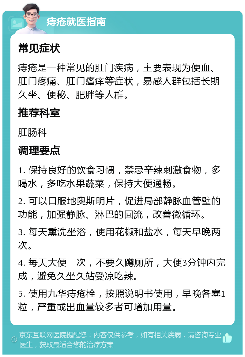 痔疮就医指南 常见症状 痔疮是一种常见的肛门疾病，主要表现为便血、肛门疼痛、肛门瘙痒等症状，易感人群包括长期久坐、便秘、肥胖等人群。 推荐科室 肛肠科 调理要点 1. 保持良好的饮食习惯，禁忌辛辣刺激食物，多喝水，多吃水果蔬菜，保持大便通畅。 2. 可以口服地奥斯明片，促进局部静脉血管壁的功能，加强静脉、淋巴的回流，改善微循环。 3. 每天熏洗坐浴，使用花椒和盐水，每天早晚两次。 4. 每天大便一次，不要久蹲厕所，大便3分钟内完成，避免久坐久站受凉吃辣。 5. 使用九华痔疮栓，按照说明书使用，早晚各塞1粒，严重或出血量较多者可增加用量。