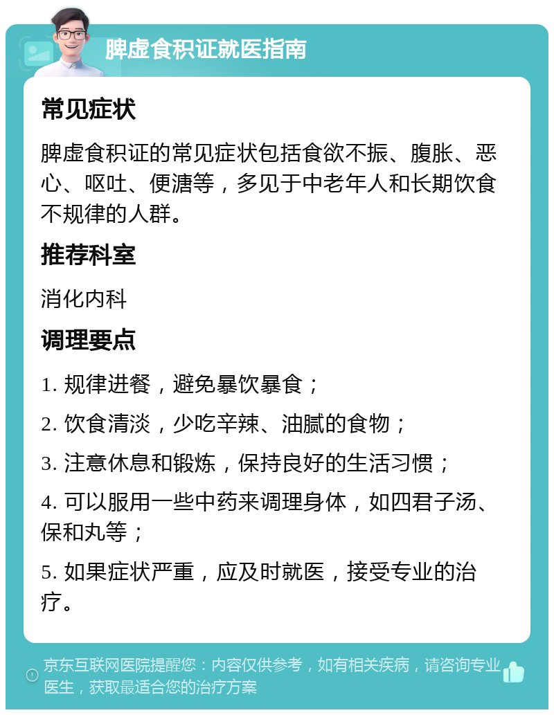 脾虚食积证就医指南 常见症状 脾虚食积证的常见症状包括食欲不振、腹胀、恶心、呕吐、便溏等，多见于中老年人和长期饮食不规律的人群。 推荐科室 消化内科 调理要点 1. 规律进餐，避免暴饮暴食； 2. 饮食清淡，少吃辛辣、油腻的食物； 3. 注意休息和锻炼，保持良好的生活习惯； 4. 可以服用一些中药来调理身体，如四君子汤、保和丸等； 5. 如果症状严重，应及时就医，接受专业的治疗。