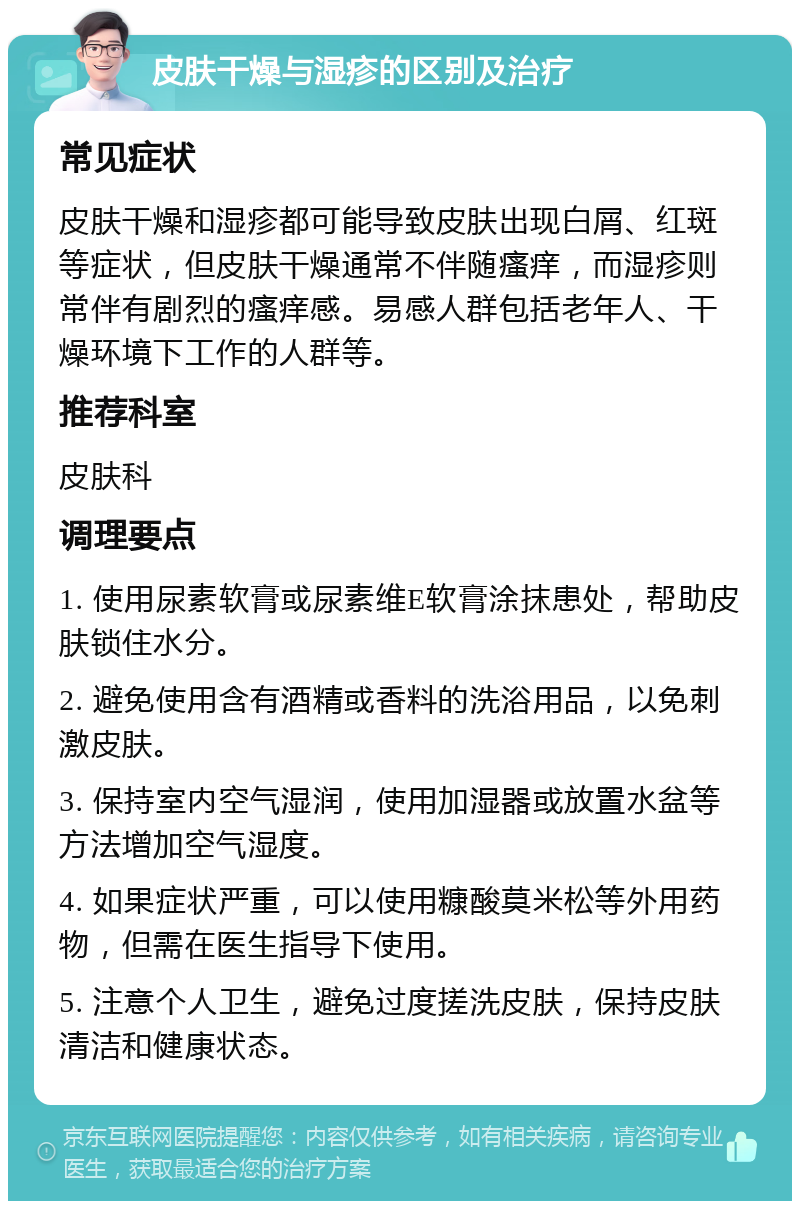 皮肤干燥与湿疹的区别及治疗 常见症状 皮肤干燥和湿疹都可能导致皮肤出现白屑、红斑等症状，但皮肤干燥通常不伴随瘙痒，而湿疹则常伴有剧烈的瘙痒感。易感人群包括老年人、干燥环境下工作的人群等。 推荐科室 皮肤科 调理要点 1. 使用尿素软膏或尿素维E软膏涂抹患处，帮助皮肤锁住水分。 2. 避免使用含有酒精或香料的洗浴用品，以免刺激皮肤。 3. 保持室内空气湿润，使用加湿器或放置水盆等方法增加空气湿度。 4. 如果症状严重，可以使用糠酸莫米松等外用药物，但需在医生指导下使用。 5. 注意个人卫生，避免过度搓洗皮肤，保持皮肤清洁和健康状态。