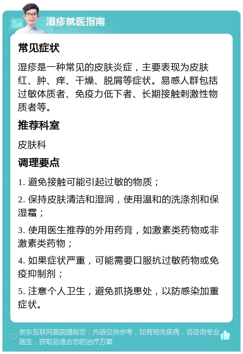 湿疹就医指南 常见症状 湿疹是一种常见的皮肤炎症，主要表现为皮肤红、肿、痒、干燥、脱屑等症状。易感人群包括过敏体质者、免疫力低下者、长期接触刺激性物质者等。 推荐科室 皮肤科 调理要点 1. 避免接触可能引起过敏的物质； 2. 保持皮肤清洁和湿润，使用温和的洗涤剂和保湿霜； 3. 使用医生推荐的外用药膏，如激素类药物或非激素类药物； 4. 如果症状严重，可能需要口服抗过敏药物或免疫抑制剂； 5. 注意个人卫生，避免抓挠患处，以防感染加重症状。