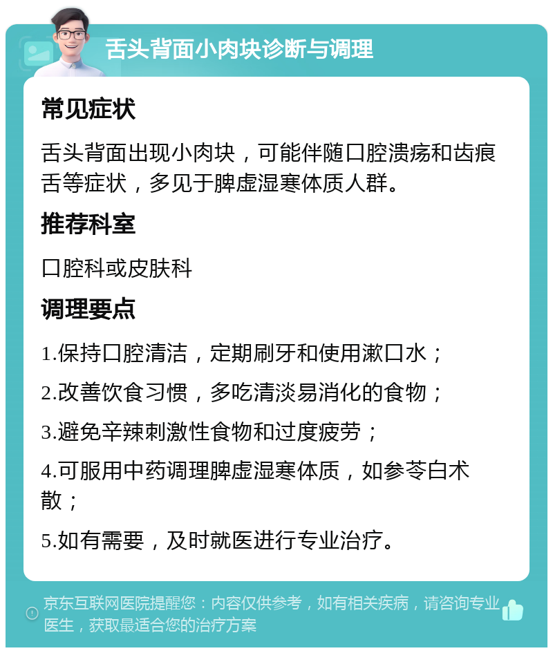 舌头背面小肉块诊断与调理 常见症状 舌头背面出现小肉块，可能伴随口腔溃疡和齿痕舌等症状，多见于脾虚湿寒体质人群。 推荐科室 口腔科或皮肤科 调理要点 1.保持口腔清洁，定期刷牙和使用漱口水； 2.改善饮食习惯，多吃清淡易消化的食物； 3.避免辛辣刺激性食物和过度疲劳； 4.可服用中药调理脾虚湿寒体质，如参苓白术散； 5.如有需要，及时就医进行专业治疗。