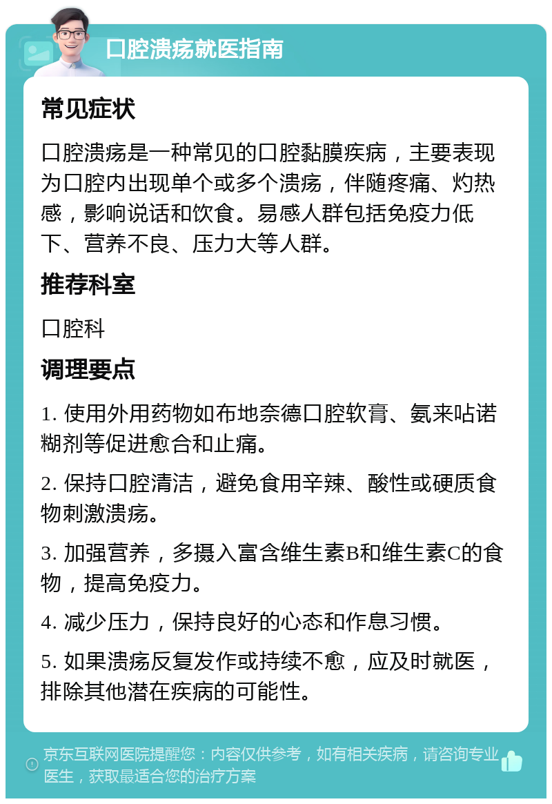 口腔溃疡就医指南 常见症状 口腔溃疡是一种常见的口腔黏膜疾病，主要表现为口腔内出现单个或多个溃疡，伴随疼痛、灼热感，影响说话和饮食。易感人群包括免疫力低下、营养不良、压力大等人群。 推荐科室 口腔科 调理要点 1. 使用外用药物如布地奈德口腔软膏、氨来呫诺糊剂等促进愈合和止痛。 2. 保持口腔清洁，避免食用辛辣、酸性或硬质食物刺激溃疡。 3. 加强营养，多摄入富含维生素B和维生素C的食物，提高免疫力。 4. 减少压力，保持良好的心态和作息习惯。 5. 如果溃疡反复发作或持续不愈，应及时就医，排除其他潜在疾病的可能性。