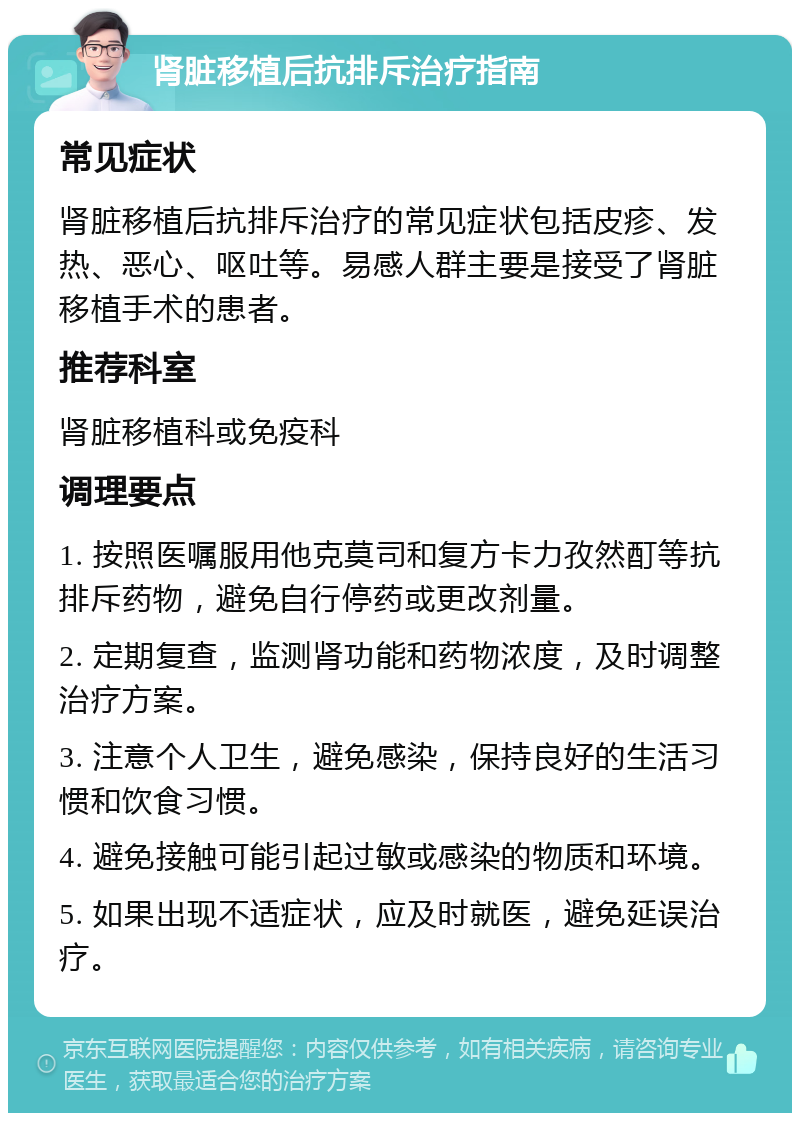 肾脏移植后抗排斥治疗指南 常见症状 肾脏移植后抗排斥治疗的常见症状包括皮疹、发热、恶心、呕吐等。易感人群主要是接受了肾脏移植手术的患者。 推荐科室 肾脏移植科或免疫科 调理要点 1. 按照医嘱服用他克莫司和复方卡力孜然酊等抗排斥药物，避免自行停药或更改剂量。 2. 定期复查，监测肾功能和药物浓度，及时调整治疗方案。 3. 注意个人卫生，避免感染，保持良好的生活习惯和饮食习惯。 4. 避免接触可能引起过敏或感染的物质和环境。 5. 如果出现不适症状，应及时就医，避免延误治疗。