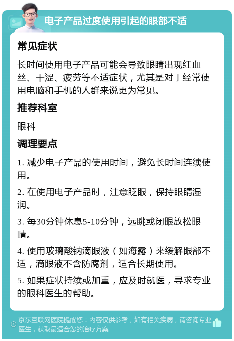 电子产品过度使用引起的眼部不适 常见症状 长时间使用电子产品可能会导致眼睛出现红血丝、干涩、疲劳等不适症状，尤其是对于经常使用电脑和手机的人群来说更为常见。 推荐科室 眼科 调理要点 1. 减少电子产品的使用时间，避免长时间连续使用。 2. 在使用电子产品时，注意眨眼，保持眼睛湿润。 3. 每30分钟休息5-10分钟，远眺或闭眼放松眼睛。 4. 使用玻璃酸钠滴眼液（如海露）来缓解眼部不适，滴眼液不含防腐剂，适合长期使用。 5. 如果症状持续或加重，应及时就医，寻求专业的眼科医生的帮助。