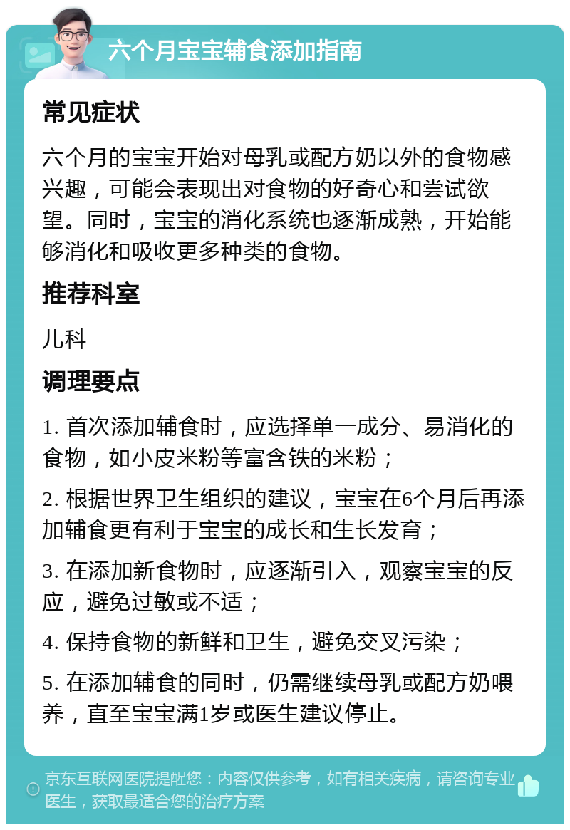 六个月宝宝辅食添加指南 常见症状 六个月的宝宝开始对母乳或配方奶以外的食物感兴趣，可能会表现出对食物的好奇心和尝试欲望。同时，宝宝的消化系统也逐渐成熟，开始能够消化和吸收更多种类的食物。 推荐科室 儿科 调理要点 1. 首次添加辅食时，应选择单一成分、易消化的食物，如小皮米粉等富含铁的米粉； 2. 根据世界卫生组织的建议，宝宝在6个月后再添加辅食更有利于宝宝的成长和生长发育； 3. 在添加新食物时，应逐渐引入，观察宝宝的反应，避免过敏或不适； 4. 保持食物的新鲜和卫生，避免交叉污染； 5. 在添加辅食的同时，仍需继续母乳或配方奶喂养，直至宝宝满1岁或医生建议停止。