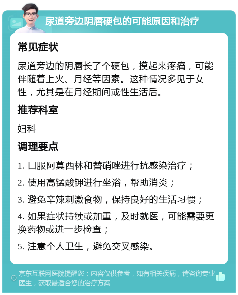 尿道旁边阴唇硬包的可能原因和治疗 常见症状 尿道旁边的阴唇长了个硬包，摸起来疼痛，可能伴随着上火、月经等因素。这种情况多见于女性，尤其是在月经期间或性生活后。 推荐科室 妇科 调理要点 1. 口服阿莫西林和替硝唑进行抗感染治疗； 2. 使用高锰酸钾进行坐浴，帮助消炎； 3. 避免辛辣刺激食物，保持良好的生活习惯； 4. 如果症状持续或加重，及时就医，可能需要更换药物或进一步检查； 5. 注意个人卫生，避免交叉感染。