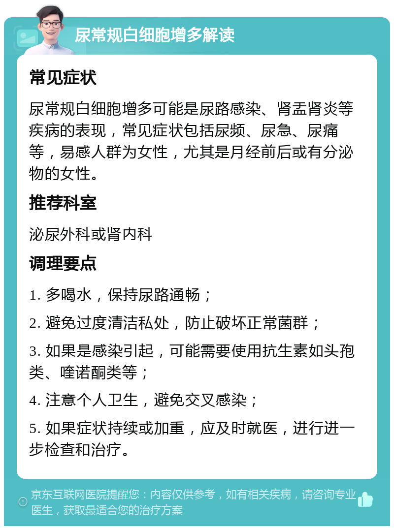 尿常规白细胞增多解读 常见症状 尿常规白细胞增多可能是尿路感染、肾盂肾炎等疾病的表现，常见症状包括尿频、尿急、尿痛等，易感人群为女性，尤其是月经前后或有分泌物的女性。 推荐科室 泌尿外科或肾内科 调理要点 1. 多喝水，保持尿路通畅； 2. 避免过度清洁私处，防止破坏正常菌群； 3. 如果是感染引起，可能需要使用抗生素如头孢类、喹诺酮类等； 4. 注意个人卫生，避免交叉感染； 5. 如果症状持续或加重，应及时就医，进行进一步检查和治疗。