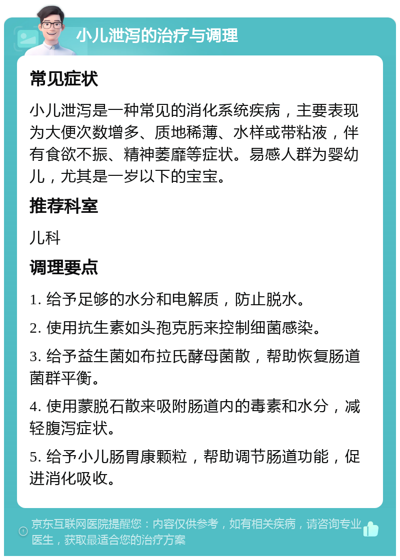 小儿泄泻的治疗与调理 常见症状 小儿泄泻是一种常见的消化系统疾病，主要表现为大便次数增多、质地稀薄、水样或带粘液，伴有食欲不振、精神萎靡等症状。易感人群为婴幼儿，尤其是一岁以下的宝宝。 推荐科室 儿科 调理要点 1. 给予足够的水分和电解质，防止脱水。 2. 使用抗生素如头孢克肟来控制细菌感染。 3. 给予益生菌如布拉氏酵母菌散，帮助恢复肠道菌群平衡。 4. 使用蒙脱石散来吸附肠道内的毒素和水分，减轻腹泻症状。 5. 给予小儿肠胃康颗粒，帮助调节肠道功能，促进消化吸收。